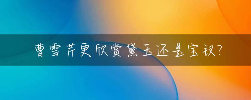 曹雪芹更欣赏黛玉还是宝钗?_曹雪芹对宝钗的态度