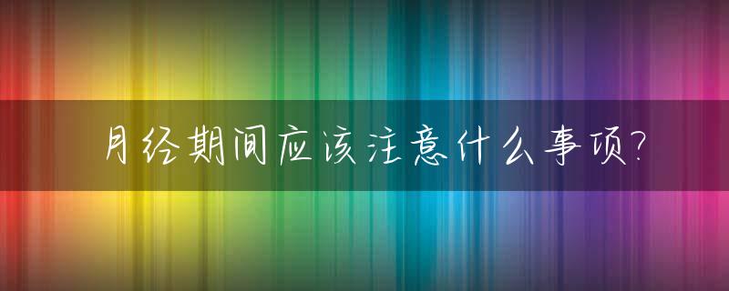 月经期间应该注意什么事项?_月经期间应该注意哪些事项