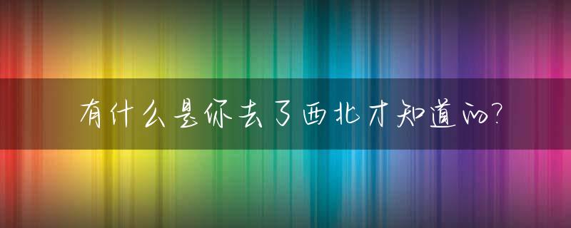 有什么是你去了西北才知道的?_去大西北的朋友圈说说