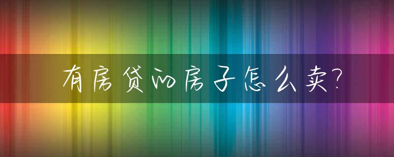 有房贷的房子怎么卖?_有房贷的房子怎么卖合适