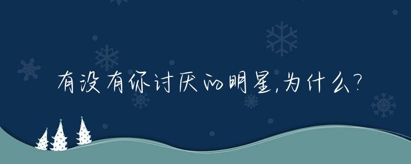 有没有你讨厌的明星,为什么?_有没有你讨厌的明星,为什么喜欢你呢