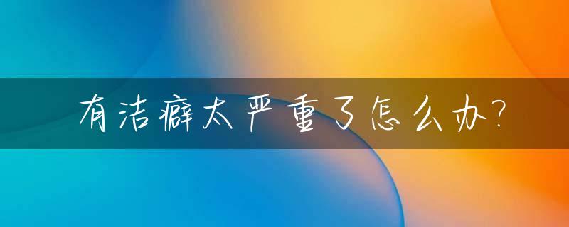 有洁癖太严重了怎么办?_有洁癖该怎么办