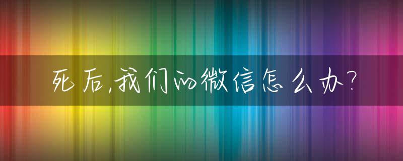 死后,我们的微信怎么办?_人死了之后微信
