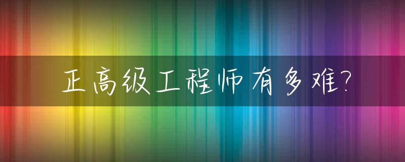 正高级工程师有多难?_正高级工程师难吗
