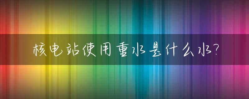 核电站使用重水是什么水?_核电站的水