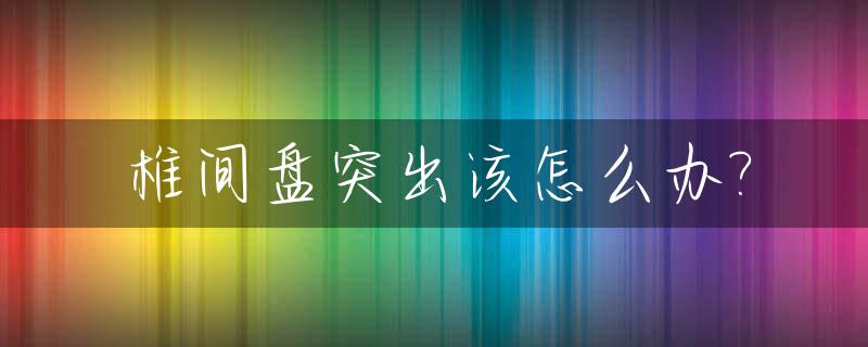 椎间盘突出该怎么办?_颈椎间盘突出怎么治疗最好的方法
