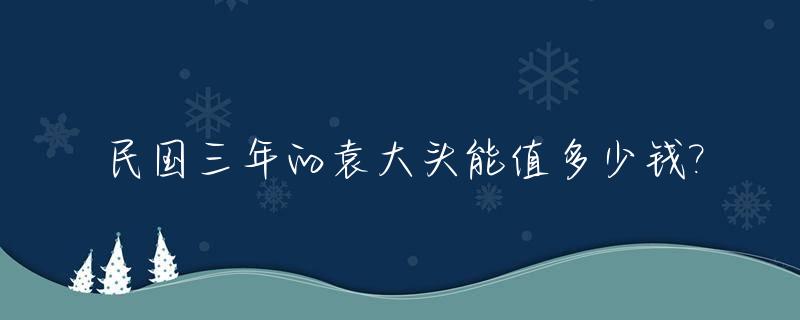 民国三年的袁大头能值多少钱?_民国三年袁大头壹圆值多少钱一个