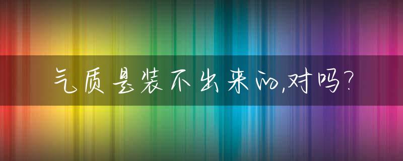 气质是装不出来的,对吗?_气质这个东西是装不出来的