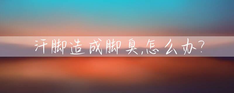 汗脚造成脚臭,怎么办?_汗脚发臭怎么办