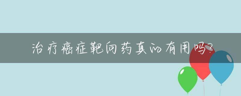 治疗癌症靶向药真的有用吗?_治疗癌症需要的靶向药需要花多少钱