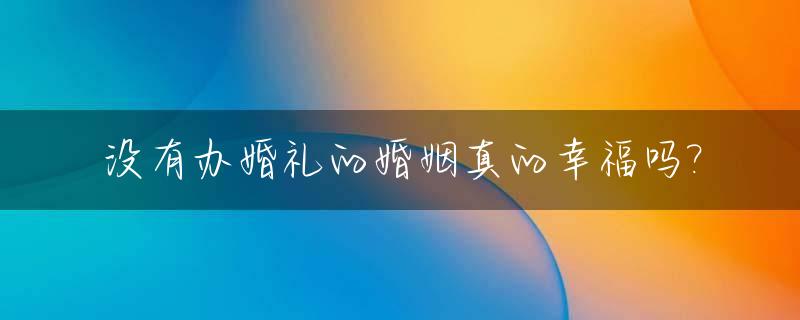 没有办婚礼的婚姻真的幸福吗?_没有办婚礼的婚姻真的幸福吗女方