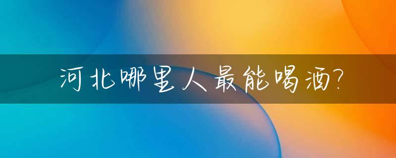 河北哪里人最能喝酒?_河北人喝什么酒多一些