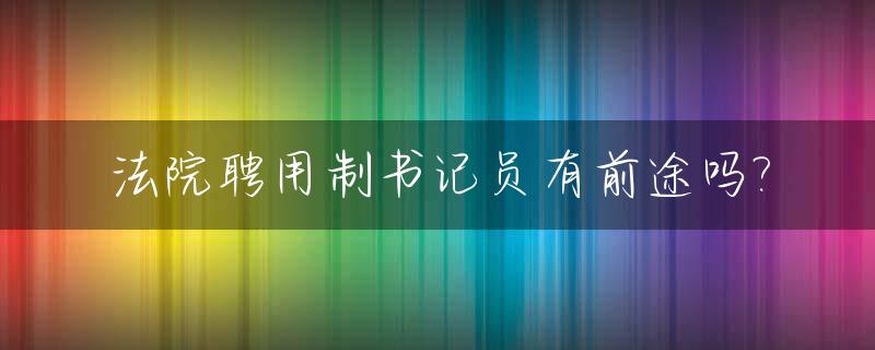 法院聘用制书记员有前途吗?_法院聘用制书记员是什么工作