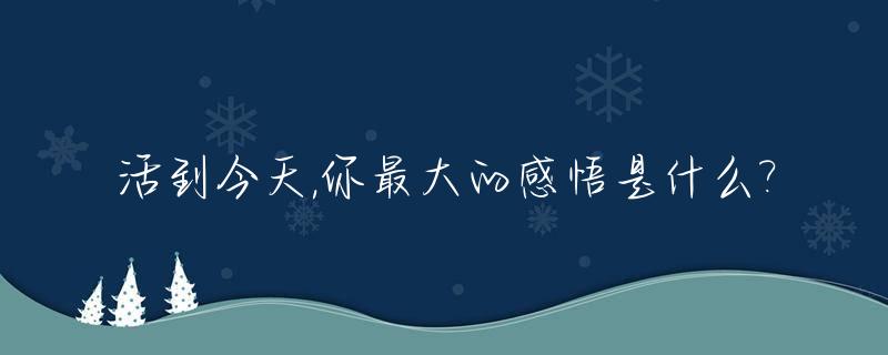 活到今天,你最大的感悟是什么?_活到今天的勇气什么歌