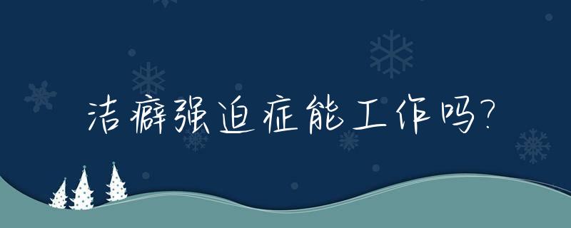 洁癖强迫症能工作吗?_洁癖强迫症整天怀疑脏