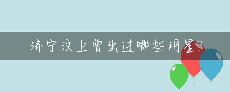 济宁汶上曾出过哪些明星?_山东济宁汶上县简介