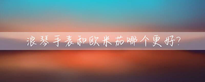 浪琴手表和欧米茄哪个更好?_浪琴手表和欧米茄哪个更好一点
