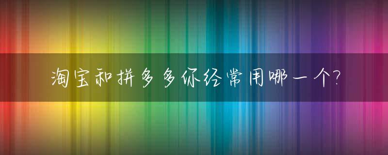 淘宝和拼多多你经常用哪一个?_淘宝和拼多多哪个用的多