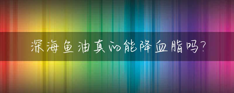 深海鱼油真的能降血脂吗?_医生为什么不建议吃深海鱼油