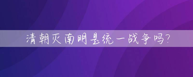清朝灭南明是统一战争吗?_清朝灭明全过程