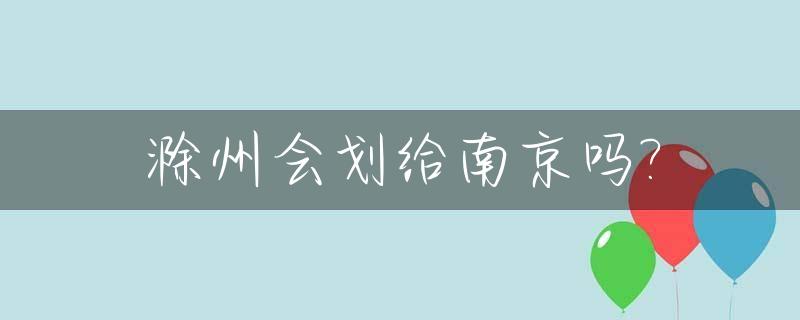 滁州会划给南京吗?_滁州会划分给江苏吗
