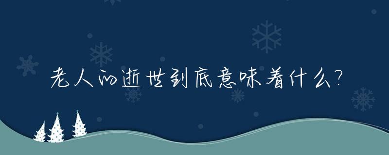 老人的逝世到底意味着什么?_老人的逝世到底意味着什么道理