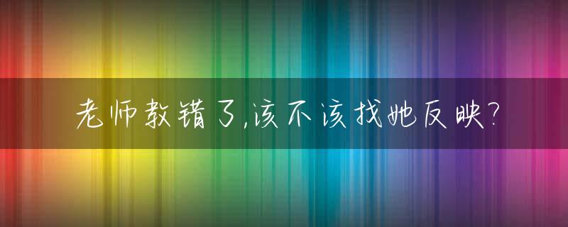 老师教错了,该不该找她反映?_老师教错了,该不该找她反映一下