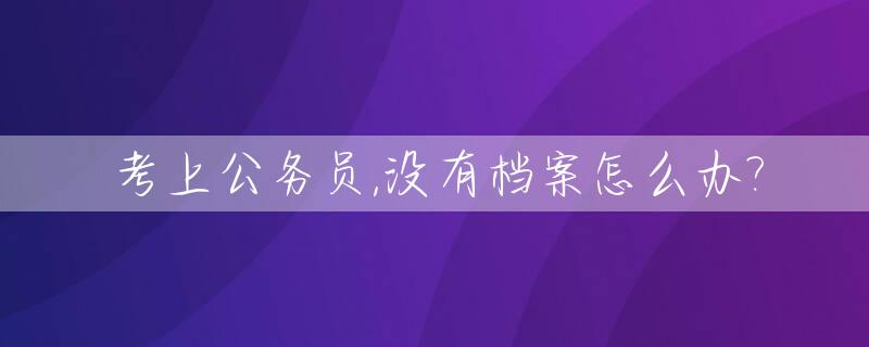 考上公务员,没有档案怎么办?_报考公务员没有档案