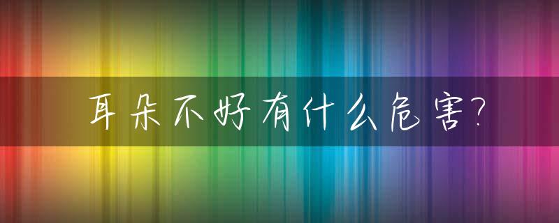 耳朵不好有什么危害?_耳朵不好吗