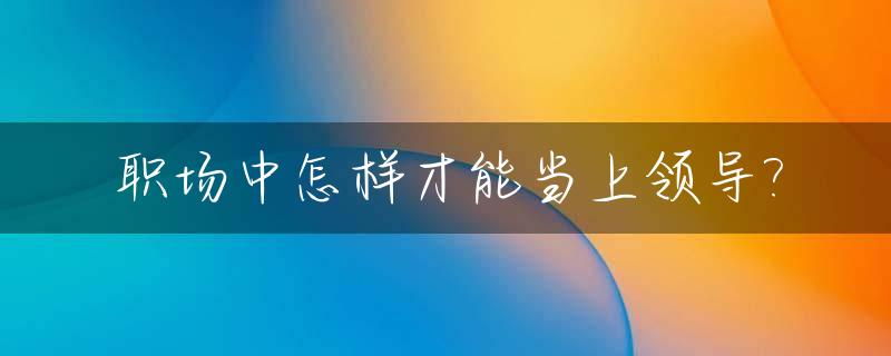 职场中怎样才能当上领导?_怎么能当上领导?