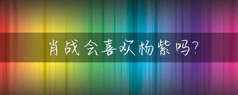 肖战会喜欢杨紫吗?_肖战喜欢杨紫么