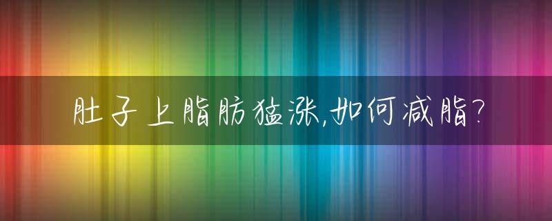 肚子上脂肪猛涨,如何减脂?_肚子上脂肪猛涨,如何减脂最快