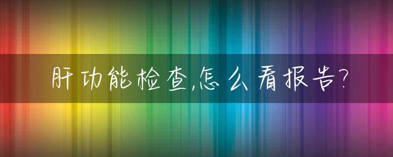 肝功能检查,怎么看报告?_肝功能检查怎么看结果
