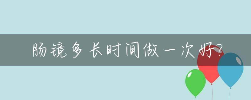 肠镜多长时间做一次好?_肠镜多长时间做一次好啊