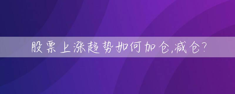 股票上涨趋势如何加仓,减仓?_股票上涨时减仓策略