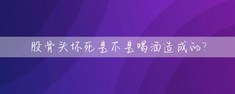 股骨头坏死是不是喝酒造成的?_股骨头坏死喝酒会加重吗