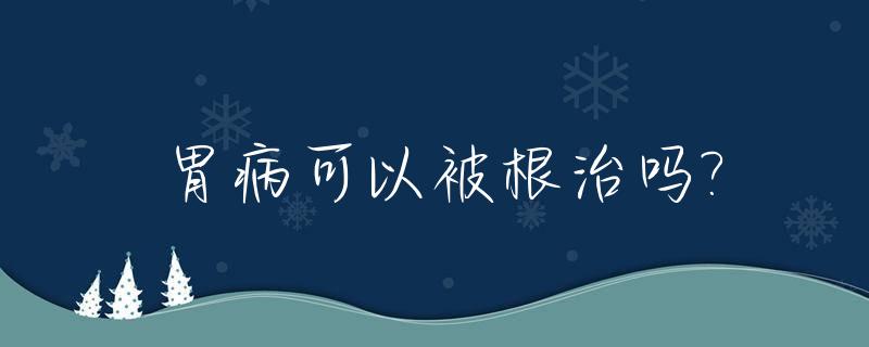 胃病可以被根治吗?_胃病可以彻底根治吗