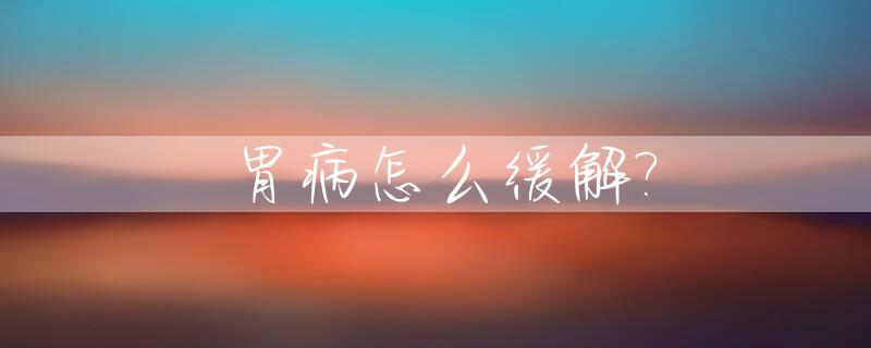 胃病怎么缓解?_胃病怎么缓解最快方法小妙招
