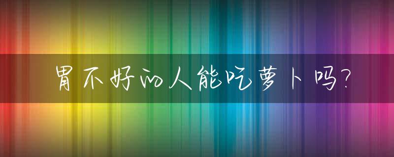 胃不好的人能吃萝卜吗?_胃不好的人能吃桃吗?