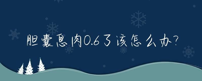 胆囊息肉0.6了该怎么办?_胆囊息肉0.06需要手术吗