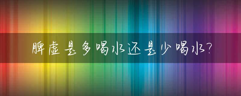 脾虚是多喝水还是少喝水?_脾胃虚多喝水还是少喝水