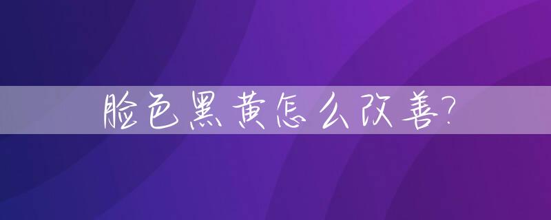 脸色黑黄怎么改善?_脸色黑黄什么原因
