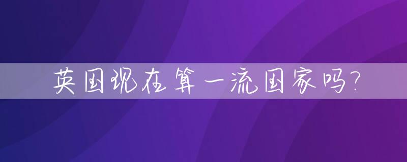 英国现在算一流国家吗?_英国现在算一流国家吗为什么