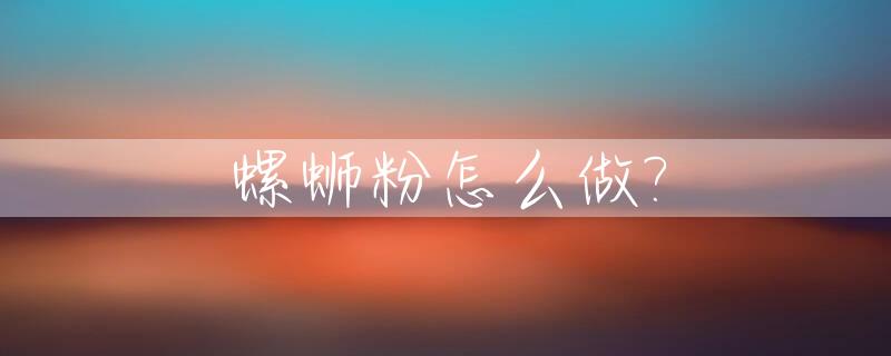 螺蛳粉怎么做?_螺蛳粉怎么做,放些什么料