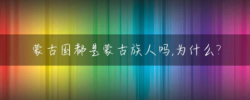 蒙古国都是蒙古族人吗,为什么?_蒙古国全是蒙古族吗