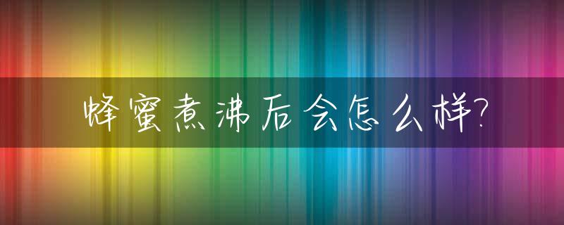 蜂蜜煮沸后会怎么样?_蜂蜜水煮沸后还能吃吗