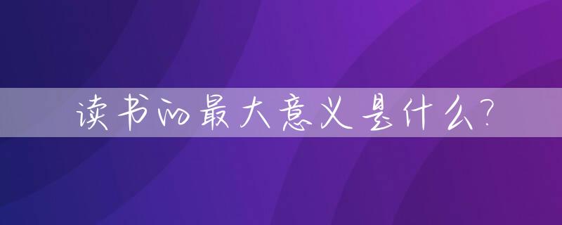 读书的最大意义是什么?_读书的最大意义是什么作文