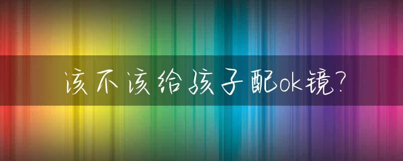 该不该给孩子配ok镜?_小朋友配ok镜大概要多少钱?