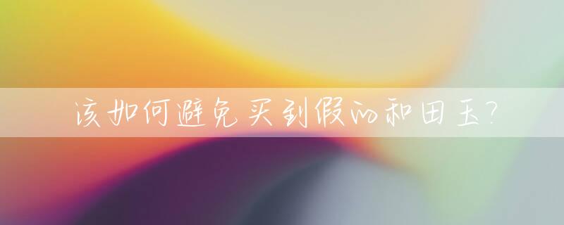 该如何避免买到假的和田玉?_和田玉假冒