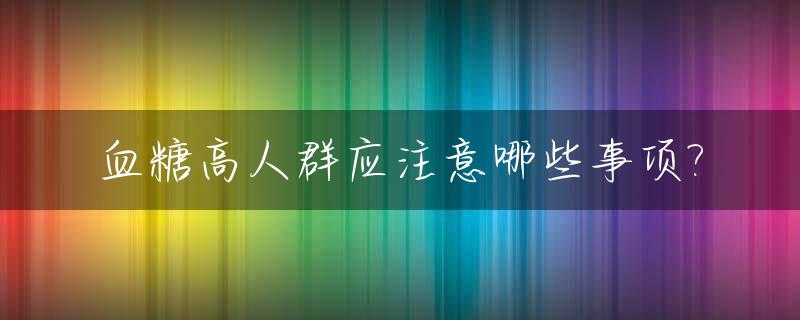 血糖高人群应注意哪些事项?_血糖高的人应注意什么?